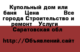Купольный дом или баня  › Цена ­ 68 000 - Все города Строительство и ремонт » Услуги   . Саратовская обл.